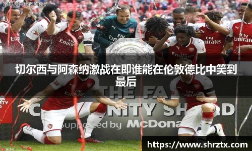 切尔西与阿森纳激战在即谁能在伦敦德比中笑到最后