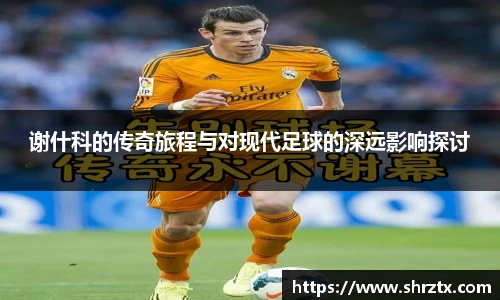谢什科的传奇旅程与对现代足球的深远影响探讨